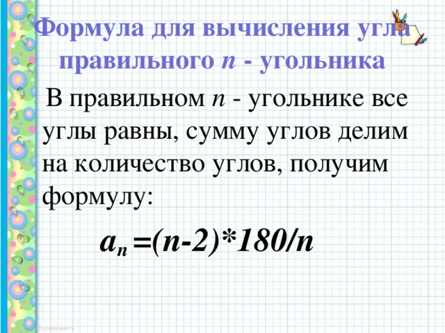 Формула для вычисления угла правильного п - угольника      В правильном п - угольнике все углы равны, сумму углов делим на количество углов, получим формулу:  а n =(n-2)*180/n