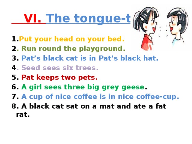 VI. The tongue-twister 1. Put your head on your bed. 2 . Run round the playground. 3. Pat’s black cat is in Pat’s black hat. 4 . Seed sees six trees. 5. Pat keeps two pets. 6. A girl sees three big grey geese . 7. A cup of nice coffee is in nice coffee-cup. 8. A black cat sat on a mat and ate a fat rat.  