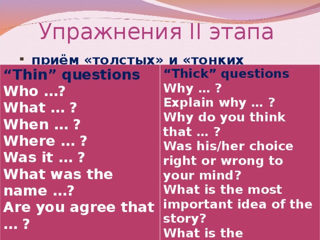 Упражнения II этапа   приём «толстых» и «тонких вопросов»  “ Thin” questions Who …? What … ? When … ? Where … ? Was it … ? What was the name …? Are you agree that … ? “ Thick” questions Why … ? Explain why … ? Why do you think that … ? Was his/her choice right or wrong to your mind? What is the most important idea of the story? What is the difference between … ?  If you were … would you …