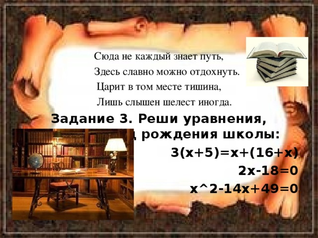 Сюда не каждый знает путь,  Здесь славно можно отдохнуть. Царит в том месте тишина,  Лишь слышен шелест иногда. Задание 3. Реши уравнения, узнаешь год рождения школы: 3(х+5)=х+(16+х) 2х-18=0 х^2-14х+49=0