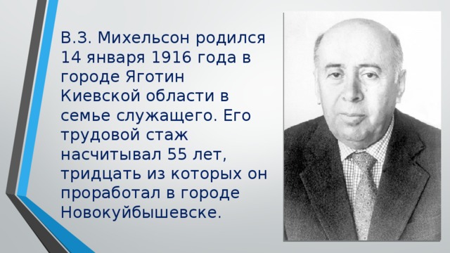 В.З. Михельсон родился 14 января 1916 года в городе Яготин Киевской области в семье служащего. Его трудовой стаж насчитывал 55 лет, тридцать из которых он проработал в городе Новокуйбышевске.