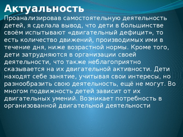 Актуальность Проанализировав самостоятельную деятельность детей, я сделала вывод, что дети в большинстве своём испытывают «двигательный дефицит», то есть количество движений, производимых ими в течение дня, ниже возрастной нормы. Кроме того, дети затрудняются в организации своей деятельности, что также неблагоприятно сказывается на их двигательной активности. Дети находят себе занятие, учитывая свои интересы, но разнообразить свою деятельность, ещё не могут. Во многом подвижность детей зависит от их двигательных умений. Возникает потребность в организованной двигательной деятельности