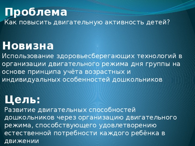 Проблема Как повысить двигательную активность детей? Новизна Использование здоровьесберегающих технологий в организации двигательного режима дня группы на основе принципа учёта возрастных и индивидуальных особенностей дошкольников Цель: Развитие двигательных способностей дошкольников через организацию двигательного режима, способствующего удовлетворению естественной потребности каждого ребёнка в движении