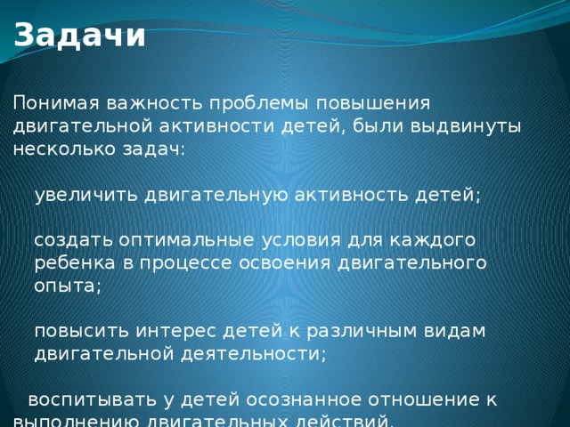 Задачи Понимая важность проблемы повышения двигательной активности детей, были выдвинуты несколько задач: увеличить двигательную активность детей; создать оптимальные условия для каждого ребенка в процессе освоения двигательного опыта; повысить интерес детей к различным видам двигательной деятельности;   воспитывать у детей осознанное отношение к выполнению двигательных действий.