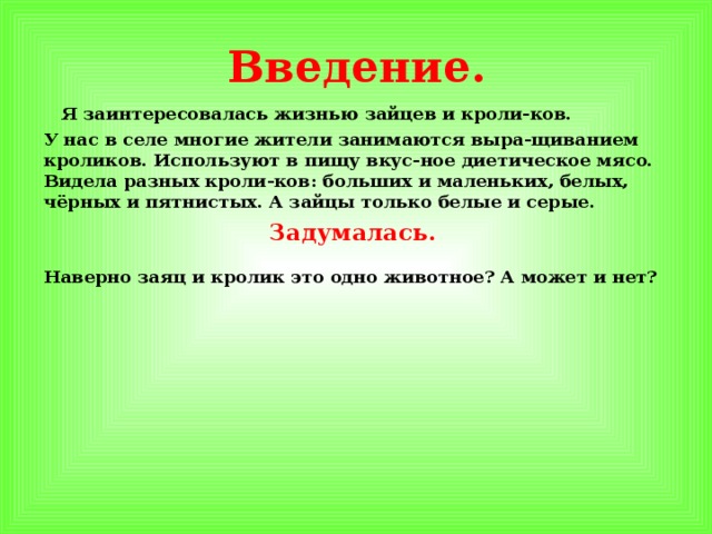 Введение.  Я заинтересовалась жизнью зайцев и кроли-ков. У нас в селе многие жители занимаются выра-щиванием кроликов. Используют в пищу вкус-ное диетическое мясо. Видела разных кроли-ков: больших и маленьких, белых, чёрных и пятнистых. А зайцы только белые и серые. Задумалась.  Наверно заяц и кролик это одно животное? А может и нет?