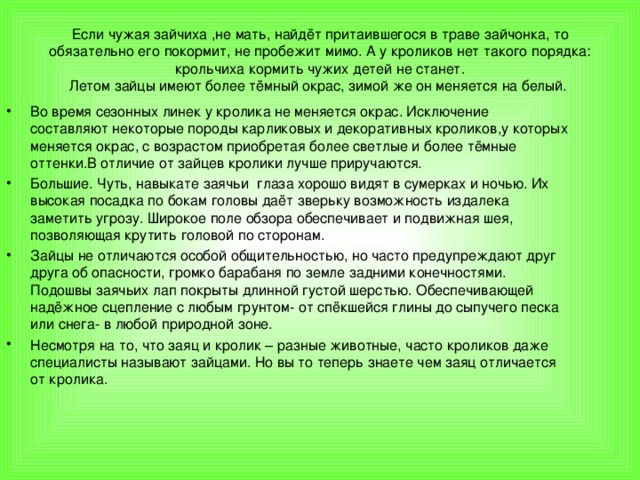 Если чужая зайчиха ,не мать, найдёт притаившегося в траве зайчонка, то обязательно его покормит, не пробежит мимо. А у кроликов нет такого порядка: крольчиха кормить чужих детей не станет.  Летом зайцы имеют более тёмный окрас, зимой же он меняется на белый.