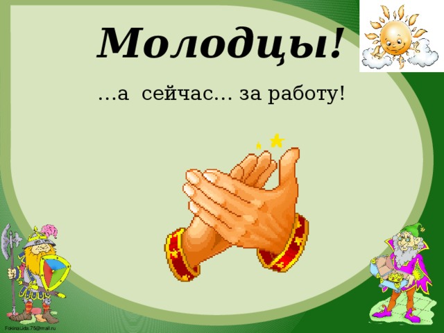 Молодцы! … а сейчас… за работу!