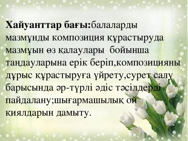 Хайуанттар бағы: балаларды мазмұнды композиция құрастыруда мазмұын өз қалаулары бойынша таңдауларына ерік беріп,композицияны дұрыс құрастыруға үйрету,сурет салу барысында әр-түрлі әдіс тәсілдерді пайдалану;шығармашылық ой қиялдарын дамыту.