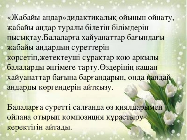 «Жабайы аңдар»дидактикалық ойынын ойнату, жабайы аңдар туралы білетін білімдерін пысықтау.Балаларға хайуанаттар бағындағы жабайы аңдардың суреттерін көрсетіп,жетектеуші сұрақтар қою арқылы балаларды әңгімеге тарту.Өздерінің қашан хайуанаттар бағына барғандарын, онда қандай аңдарды көргендерін айтқызу. Балаларға суретті салғанда өз қиялдарымен ойлана отырып композиция құрастыру керектігін айтады.