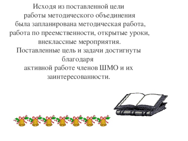 Исходя из поставленной цели  работы методического объединения  была запланирована методическая работа,  работа по преемственности, открытые уроки,  внеклассные мероприятия. Поставленные цель и задачи достигнуты благодаря активной работе членов ШМО и их заинтересованности.