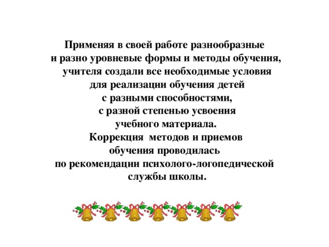 Применяя в своей работе разнообразные и разно уровневые формы и методы обучения,  учителя создали все необходимые условия  для реализации обучения детей  с разными способностями,  с разной степенью усвоения  учебного материала.  Коррекция методов и приемов обучения проводилась по рекомендации психолого-логопедической  службы школы.