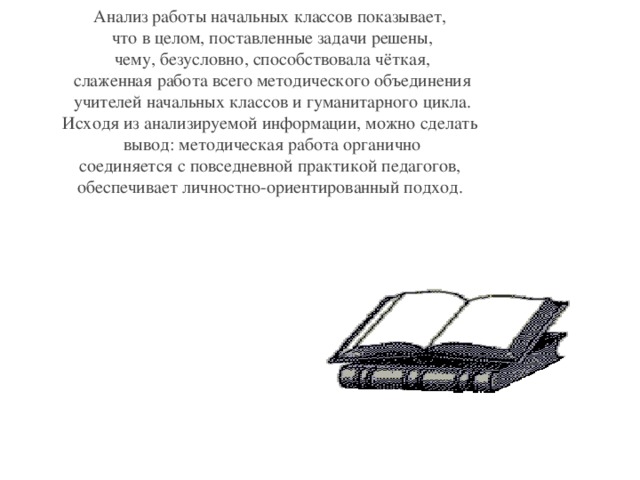 Анализ работы начальных классов показывает,  что в целом, поставленные задачи решены,  чему, безусловно, способствовала чёткая,  слаженная работа всего методического объединения  учителей начальных классов и гуманитарного цикла. Исходя из анализируемой информации, можно сделать  вывод: методическая работа органично  соединяется с повседневной практикой педагогов, обеспечивает личностно-ориентированный подход.