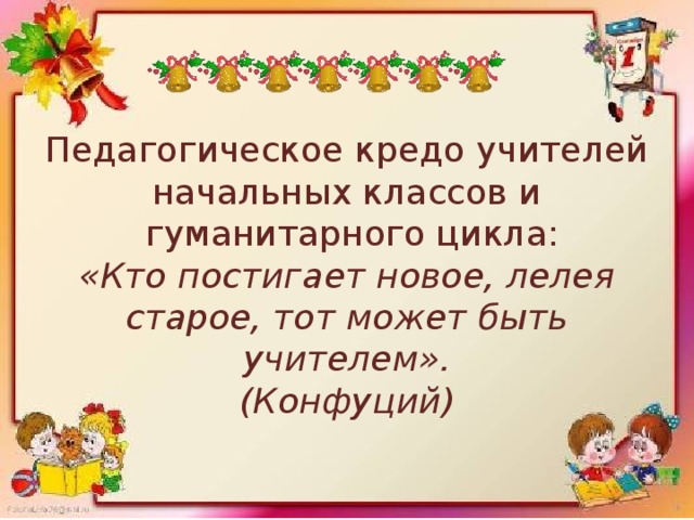 Педагогическое кредо учителей  начальных классов и  гуманитарного цикла:  «Кто постигает новое, лелея старое, тот может быть учителем».  (Конфуций)