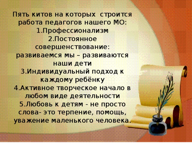 Пять китов на которых строится работа педагогов нашего МО:  1.Профессионализм  2.Постоянное совершенствование: развиваемся мы – развиваются наши дети  3.Индивидуальный подход к каждому ребёнку  4.Активное творческое начало в любом виде деятельности  5.Любовь к детям - не просто слова- это терпение, помощь, уважение маленького человека.