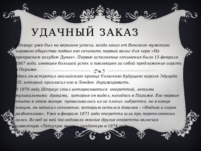 Удачный заказ Штраус уже был на вершине успеха, когда заказ от Венского мужского хорового общества подвиг его сочинить первый вальс для хора «На прекрасном голубом Дунае». Первое исполнение сочинения было 15 февраля 1867 года, имевшее большой успех и повлекшее за собой предложение играть в Париже. Здесь он встретил английского принца Уэльского будущего короля Эдуарда VII, который пригласил его в Лондон дирижировать. В 1870 году Штраус стал интересоваться опереттой, легкими музыкальными драками, которые он видел, находясь в Париже. Его первые опыты в этом жанре проваливались из-за плохих либретто, но в конце концов, он написал сочинение, которым остался доволен : «Индиго и сорок разбойников». Уже в феврале 1871 года оперетта шла при переполненных залах. Вслед за ней последовали многие другие оперетты включая известную «Летучую мышь», созданную в 1874 году.