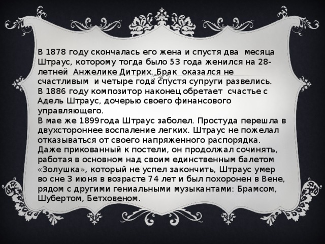 В 1878 году скончалась его жена и спустя два месяца Штраус, которому тогда было 53 года женился на 28-летней Анжелике Дитрих. Брак оказался не счастливым и четыре года спустя супруги развелись. В 1886 году композитор наконец обретает счастье с Адель Штраус, дочерью своего финансового управляющего. В мае же 1899года Штраус заболел. Простуда перешла в двухстороннее воспаление легких. Штраус не пожелал отказываться от своего напряженного распорядка. Даже прикованный к постели, он продолжал сочинять, работая в основном над своим единственным балетом «Золушка», который не успел закончить, Штраус умер во сне 3 июня в возрасте 74 лет и был похоронен в Вене, рядом с другими гениальными музыкантами: Брамсом, Шубертом, Бетховеном.