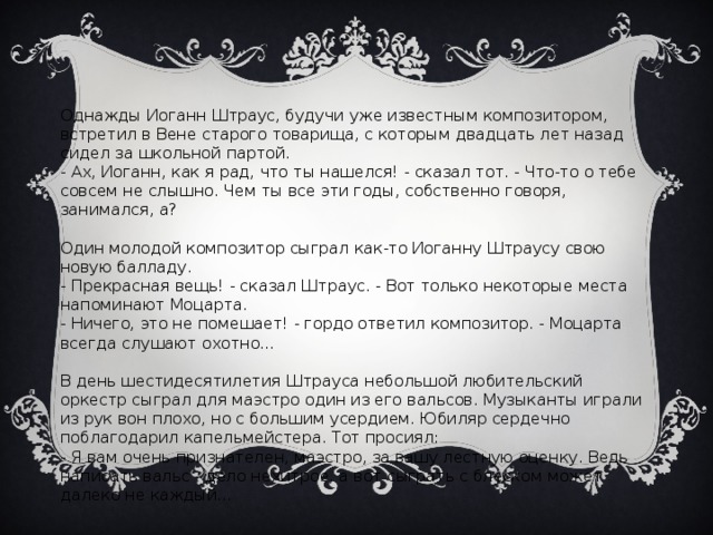 Однажды Иоганн Штраус, будучи уже известным композитором, встретил в Вене старого товарища, с которым двадцать лет назад сидел за школьной партой. - Ах, Иоганн, как я рад, что ты нашелся! - сказал тот. - Что-то о тебе совсем не слышно. Чем ты все эти годы, собственно говоря, занимался, а? Один молодой композитор сыграл как-то Иоганну Штраусу свою новую балладу. - Прекрасная вещь! - сказал Штраус. - Вот только некоторые места напоминают Моцарта. - Ничего, это не помешает! - гордо ответил композитор. - Моцарта всегда слушают охотно... В день шестидесятилетия Штрауса небольшой любительский оркестр сыграл для маэстро один из его вальсов. Музыканты играли из рук вон плохо, но с большим усердием. Юбиляр сердечно поблагодарил капельмейстера. Тот просиял: - Я вам очень признателен, маэстро, за вашу лестную оценку. Ведь написать вальс - дело нехитрое, а вот сыграть с блеском может далеко не каждый...