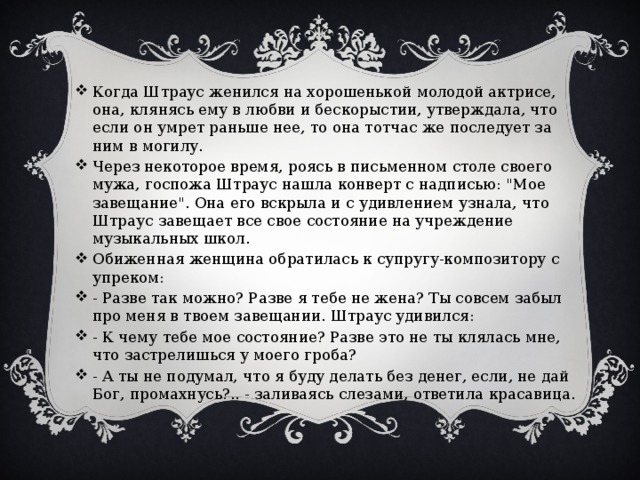 Когда Штраус женился на хорошенькой молодой актрисе, она, клянясь ему в любви и бескорыстии, утверждала, что если он умрет раньше нее, то она тотчас же последует за ним в могилу. Через некоторое время, роясь в письменном столе своего мужа, госпожа Штраус нашла конверт с надписью: 