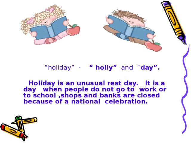 “ holiday” - “ holly” and “ day”.  Holiday is an unusual rest day. It is a day when people do not go to work or to school ,shops and banks are closed because of a national celebration.