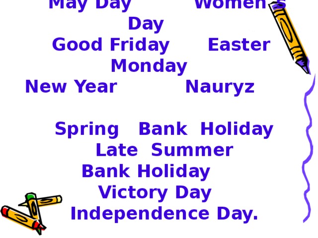 Christmas Day Boxing Day  May Day Women`s Day  Good Friday Easter Monday  New Year Nauryz  Spring Bank Holiday  Late Summer  Bank Holiday  Victory Day  Independence Day.