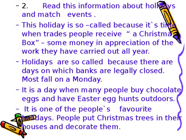 2. Read this information about holidays and match events . 2. Read this information about holidays and match events . This holiday is so –called because it`s time when trades people receive “ a Christma Box” – some money in appreciation of the work they have carried out all year. Holidays are so called because there are days on which banks are legally closed. Most fall on a Monday. It is a day when many people buy chocolate eggs and have Easter egg hunts outdoors.  It is one of the people`s favourite holidays. People put Christmas trees in their houses and decorate them. This holiday is so –called because it`s time when trades people receive “ a Christma Box” – some money in appreciation of the work they have carried out all year. Holidays are so called because there are days on which banks are legally closed. Most fall on a Monday. It is a day when many people buy chocolate eggs and have Easter egg hunts outdoors.  It is one of the people`s favourite holidays. People put Christmas trees in their houses and decorate them.