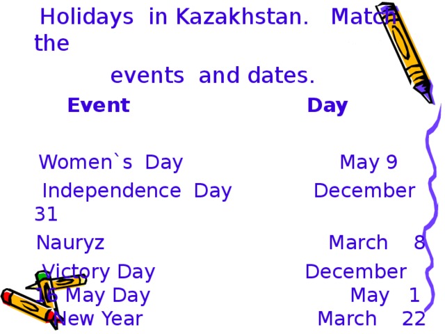 Holidays in Kazakhstan. Match the  events and dates.  Event Day   Women`s Day May 9  Independence Day December 31  Nauryz March 8  Victory Day December 16 May Day May 1 New Year March 22