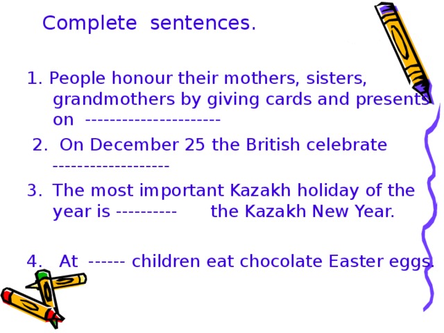 Complete sentences. 1. People honour their mothers, sisters, grandmothers by giving cards and presents on ----------------------  2. On December 25 the British celebrate ------------------- 1. People honour their mothers, sisters, grandmothers by giving cards and presents on ----------------------  2. On December 25 the British celebrate ------------------- The most important Kazakh holiday of the year is ---------- the Kazakh New Year. The most important Kazakh holiday of the year is ---------- the Kazakh New Year. 4. At ------ children eat chocolate Easter eggs.