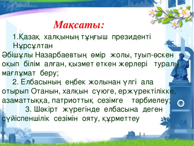 Мақсаты:   1.Қазақ халқының тұңғыш президенті Нұрсұлтан Әбішұлы Назарбаевтың өмір жолы, туып-өскен оқып білім алған, қызмет еткен жерлері туралы мағлұмат беру;  2. Елбасының еңбек жолынан үлгі ала отырып Отанын, халқын сүюге, ержүректілікке, азаматтыққа, патриоттық сезімге тәрбиелеу; 3. Шәкірт жүрегінде елбасына деген сүйіспеншілік сезімін ояту, құрметтеу