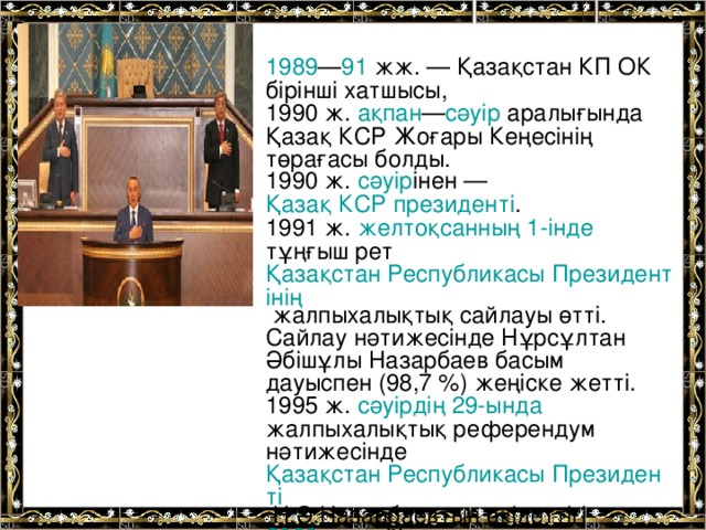 1989 — 91 жж. — Қазақстан КП ОК бірінші хатшысы, 1990 ж. ақпан — сәуір аралығында Қазақ КСР Жоғары Кеңесінің төрағасы болды. 1990 ж. сәуір інен — Қазақ КСР президенті . 1991 ж. желтоқсанның 1-інде тұңғыш рет Қазақстан Республикасы Президентінің жалпыхалықтық сайлауы өтті. Сайлау нәтижесінде Нұрсұлтан Әбішұлы Назарбаев басым дауыспен (98,7 %) жеңіске жетті. 1995 ж. сәуірдің 29-ында жалпыхалықтық референдум нәтижесінде Қазақстан Республикасы Президенті Н.Ә.Назарбаевтың өкілеттігі 2000  ж. дейін ұзартылды.