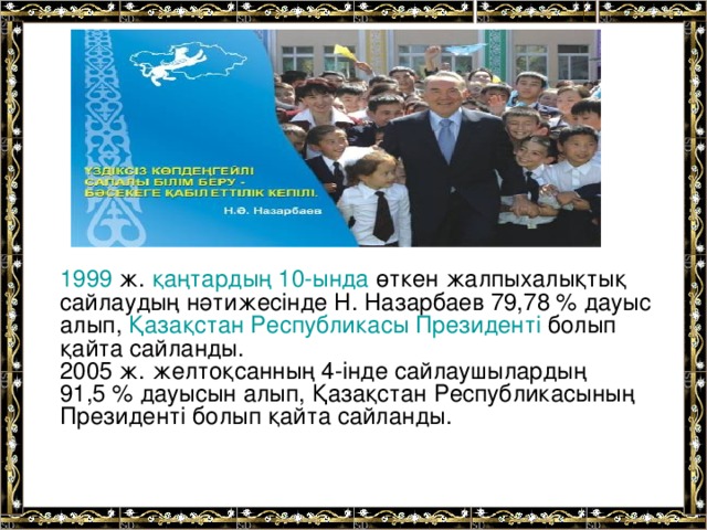 1999  ж. қаңтардың 10-ында өткен жалпыхалықтық сайлаудың нәтижесінде Н. Назарбаев 79,78 % дауыс алып, Қазақстан Республикасы Президенті болып қайта сайланды. 2005 ж. желтоқсанның 4-інде сайлаушылардың 91,5 % дауысын алып, Қазақстан Республикасының Президенті болып қайта сайланды.