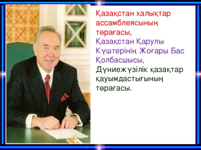 Қазақстан халықтар ассамблеясының төрағасы, Қазақстан Қарулы Күштерінің Жоғары Бас Қолбасшысы, Дүниежүзілік қазақтар қауымдастығының төрағасы.