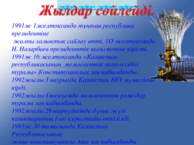 1991ж 1желтоқсанда тұңғыш республика президентіне  жалпы халықтық сайлау өтті. 1O желтоқсанда Н. Назарбаев президенттік қызыметіне кірісті. 1991ж 16 желтоқсанда «Қазақстан республикасының мемлекеттік тәуелсіздігі туралы» Конституциялық заң қабылданды 1992жылы 3 наурызда Қазақстан БҰҰ мүшелігіне кірді. 1992жылы 4маусымда мемлекеттік рәміздер туралы заң қабылданды. 1992жылы 29 қыркүйегінде дүние жүзі қазақтарының I-ші құрылтайы өткізілді. 1995ж 3 0 тамызында Қазақстан Республикасының жаңа конституциясы Ата заң қабылданды