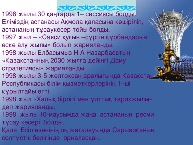 1996 жылы 30 қаңтарда 1– сессиясы болды. Еліміздің астанасы Ақмола қаласына көшіріліп, астананың тұсаукесер тойы болды. 1997 жыл – «Саяси қуғын –сүргін құрбандарын еске алу жылы» болып жарияланды. 1998 жылы Елбасымыз Н А Назарбаевтың «Қазақстанның 2030 жылға дейінгі Даму стратегиясы» жарияланды. 1998 жылы 3-5 желтоқсан аралығында Қазақстан Республикасы білім қызметкерлерінің 1–ші құрылтайы өтті. 1998 жыл «Халық бірлігі мен ұлттық тарихжылы» деп жарияланды. 1998 жылы 10-маусымда жаңа астананың ресми тұсау кесері болды. Қала Есіл өзенінің оң жағалауында Сарыарқаның солтүстік бөлігінде орналасқан.