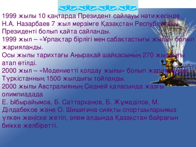 1999 жылы 10 қаңтарда Президент сайлауы нәтижесінде Н.А. Назарбаев  7 жыл мерзімге Қазақстан Республикасы Президенті болып қайта сайланды. 1999 жыл – «Ұрпақтар бірлігі мен сабақтастығы жылы» болып жарияланды. Осы жылы тарихтағы Аңырақай шайқасының 270 жылдығы атап өтілді. 2000 жыл – «Мәдениетті қолдау жылы» болып жарияланды. Түркістанның 1500 жылдығы тойланды. 2000 жылы Австралияның Сидней қаласында жазғы олимпиадада Е. Ыбырайымов, Б. Саттарханов, Б. Жұмаділов, М. Ділдабеков және О. Шишигина сияқты спортшыларымыз үлкен жеңіске жетіп, әлем алдында Қазақстан байрағын биікке желбіретті.