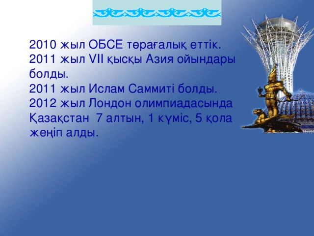 2010 жыл ОБСЕ төрағалық еттік. 2011 жыл VII қысқы Азия ойындары болды. 2011 жыл Ислам Саммиті болды. 2012 жыл Лондон олимпиадасында Қазақстан 7 алтын, 1 күміс, 5 қола жеңіп алды.