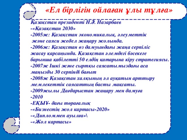 «Ел бірлігін ойлаған ұлы тұлға» Қазақстан президенті Н.Ә. Назарбаев -«Қазақстан 2030» -2005ж: Қазақстан экономикалық, әлеуметтік  және саяси жедел жаңару жолында. -2006ж: Қазақстан өз дамуындағы жаңа серпіліс жасау қарсаңында. Қазақстан әлемдегі бәсекеге барынша қабілетті 50 елдің қатарына кіру стратегиясы. -2007ж Ішкі және сыртқы саясатымыздағы аса маңызды 30 серпінді бағыт -2008ж Қазақстан халқының әл ауқатын арттыру мемлекеттік саясаттың басты мақсаты. -2009жылы Дағдарыстан жаңару мен дамуға -2010 - ЕҚЫҰ - дағы төрағалық -«Бизнестің жол картасы-2020» -«Дипломмен ауылға»\ -«Жол картасы»