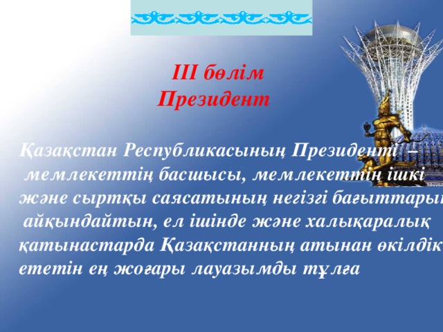 ІІІ бөлім  Президент  Қазақстан Республикасының Президенті –  мемлекеттің басшысы, мемлекеттің ішкі және сыртқы саясатының негізгі бағыттарын  айқындайтын, ел ішінде және халықаралық қатынастарда Қазақстанның атынан өкілдік ететін ең жоғары лауазымды тұлға