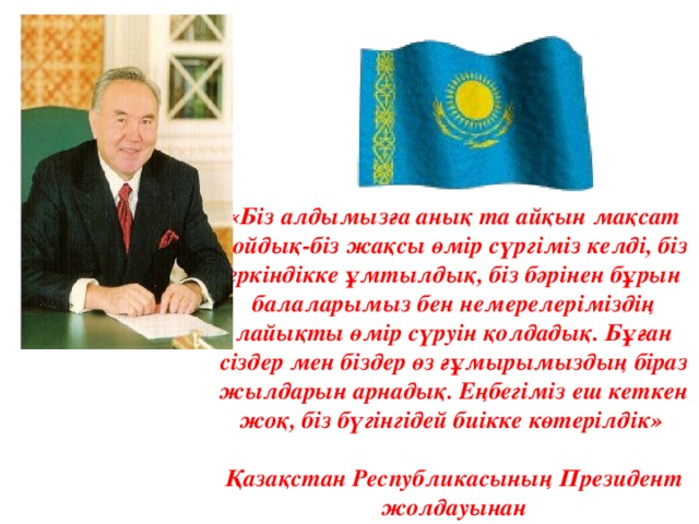 «Біз алдымызға анық та айқын мақсат қойдық-біз жақсы өмір сүргіміз келді, біз еркіндікке ұмтылдық, біз бәрінен бұрын балаларымыз бен немерелеріміздің лайықты өмір сүруін қолдадық. Бұған сіздер мен біздер өз ғұмырымыздың біраз жылдарын арнадық. Еңбегіміз еш кеткен жоқ, біз бүгінгідей биікке көтерілдік»  Қазақстан Республикасының Президен т жолдауынан