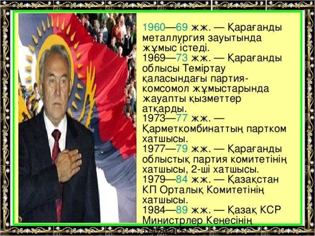 1960 — 69 жж. — Қарағанды металлургия зауытында жұмыс істеді. 1969— 73 жж. — Қарағанды облысы Теміртау қаласындағы партия-комсомол жұмыстарында жауапты қызметтер атқарды. 1973— 77 жж. — Қарметкомбинаттың партком хатшысы. 1977— 79 жж. — Қарағанды облыстық партия комитетінің хатшысы, 2-ші хатшысы. 1979— 84 жж. — Қазақстан КП Орталық Комитетінің хатшысы. 1984— 89 жж. — Қазақ КСР Министрлер Кеңесінің төрағасы.