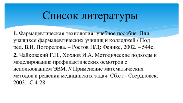 Список литературы 1. Фармацевтическая технология: учебное пособие. Для учащихся фармацевтических училищ и колледжей / Под ред. В.И. Погорелова. – Ростов Н/Д: Феникс, 2002. – 544с. 2. Чайковский Г.Н., Хохлов И.А. Методические подходы к моделированию профилактических осмотров с использованием ЭВМ. // Применение математических методов в решении медицинских задач: Сб.ст.- Свердловск, 2003.- С.4-28