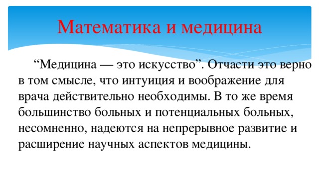 Математика и медицина   “ Медицина — это искусство”. Отчасти это верно в том смысле, что интуиция и воображение для врача действительно необходимы. В то же время большинство больных и потенциальных больных, несомненно, надеются на непрерывное развитие и расширение научных аспектов медицины.