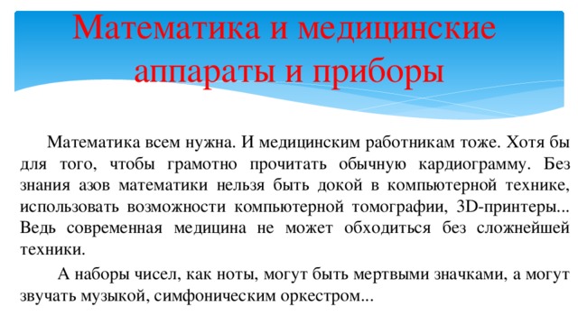 Математика и медицинские  аппараты и приборы  Математика всем нужна. И медицинским работникам тоже. Хотя бы для того, чтобы грамотно прочитать обычную кардиограмму. Без знания азов математики нельзя быть докой в компьютерной технике, использовать возможности компьютерной томографии, 3D-принтеры... Ведь современная медицина не может обходиться без сложнейшей техники.  А наборы чисел, как ноты, могут быть мертвыми значками, а могут звучать музыкой, симфоническим оркестром...