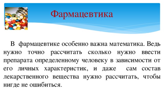 Фармацевтика  В фармацевтике особенно важна математика. Ведь нужно точно рассчитать сколько нужно ввести препарата определенному человеку в зависимости от его личных характеристик, и даже сам состав лекарственного вещества нужно рассчитать, чтобы нигде не ошибиться .