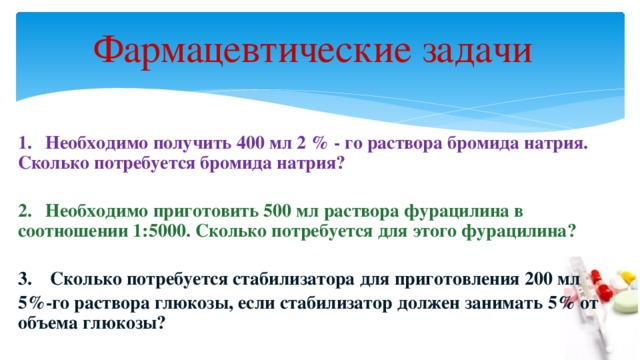 Фармацевтические задачи   1. Необходимо получить 400 мл 2 % - го раствора бромида натрия. Сколько потребуется бромида натрия?  2. Необходимо приготовить 500 мл раствора фурацилина в соотношении 1:5000. Сколько потребуется для этого фурацилина?  3. Сколько потребуется стабилизатора для приготовления 200 мл 5%-го раствора глюкозы, если стабилизатор должен занимать 5% от объема глюкозы?