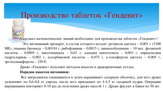 Производство таблеток «Гендевит»  А сколько математических знаний необходимо для производства таблеток «Гендевит»!  Это витаминный препарат, в состав которого входят: ретинола ацетата – 0,001 г (3300 МЕ), тиамина бромида – 0,00194 г, рибофлавина – 0,0015 г, цианокобаламина – 10 мкг, фолиевой кислоты – 0,0005 г, никотинамида – 0,01 г, кальция пантотената – 0,003 г, пиридоксина гидрохлорида – 0,002 г, аскорбиновой кислоты – 0,075 г, a-токоферола ацетата – 0,005 г, эргокальциферола – 250 Е.  Драже «Гендевит» получают методом накатки в дражировочных котлах.    Порядок накатки витаминов:  Все ингредиенты смешиваются и затем наращивают сахарную оболочку, для чего драже увлажняют по 0,6-0,8 кг сиропа, после чего присыпают по 4-4,5 кг сахарной пудры. Операцию наращивания повторяют 8-10 раз до получения драже массой 1 г. Драже фасуют в банки по 50 шт.