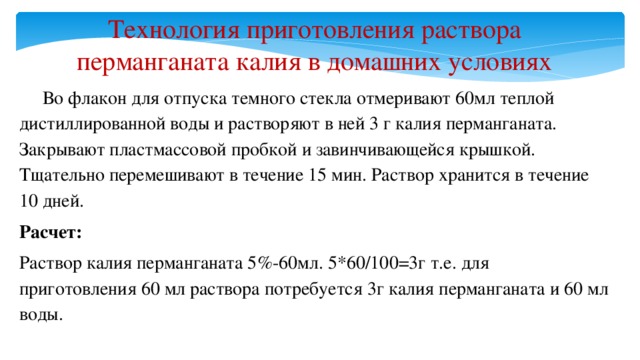 Технология приготовления раствора перманганата калия в домашних условиях  Во флакон для отпуска темного стекла отмеривают 60мл теплой дистиллированной воды и растворяют в ней 3 г калия перманганата. Закрывают пластмассовой пробкой и завинчивающейся крышкой. Тщательно перемешивают в течение 15 мин. Раствор хранится в течение 10 дней. Расчет: Раствор калия перманганата 5%-60мл. 5*60/100=3г т.е. для приготовления 60 мл раствора потребуется 3г калия перманганата и 60 мл воды.