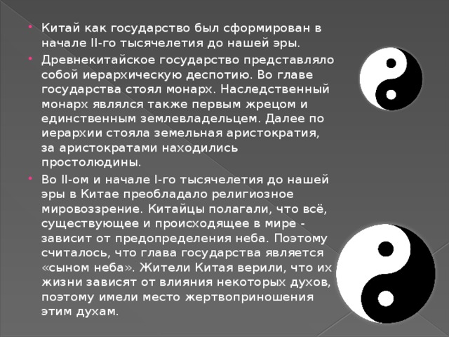 Китай как государство был сформирован в начале II-го тысячелетия до нашей эры. Древнекитайское государство представляло собой иерархическую деспотию. Во главе государства стоял монарх. Наследственный монарх являлся также первым жрецом и единственным землевладельцем. Далее по иерархии стояла земельная аристократия, за аристократами находились простолюдины. Во II-ом и начале I-го тысячелетия до нашей эры в Китае преобладало религиозное мировоззрение. Китайцы полагали, что всё, существующее и происходящее в мире - зависит от предопределения неба. Поэтому считалось, что глава государства является «сыном неба». Жители Китая верили, что их жизни зависят от влияния некоторых духов, поэтому имели место жертвоприношения этим духам.