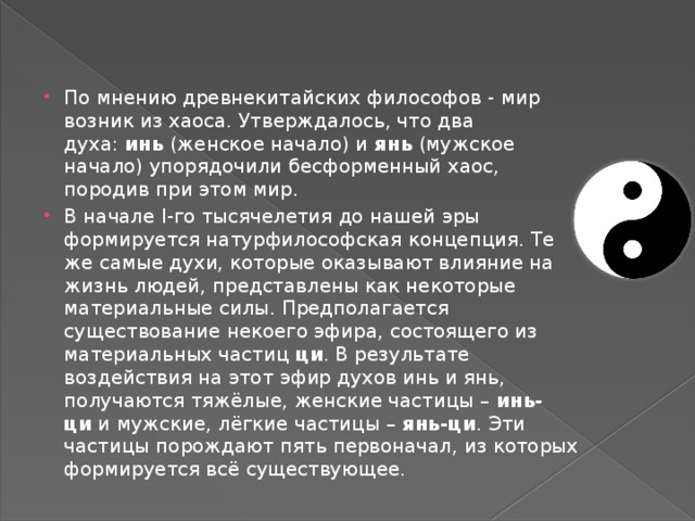 По мнению древнекитайских философов - мир возник из хаоса. Утверждалось, что два духа:  инь  (женское начало) и  янь  (мужское начало) упорядочили бесформенный хаос, породив при этом мир. В начале I-го тысячелетия до нашей эры формируется натурфилософская концепция. Те же самые духи, которые оказывают влияние на жизнь людей, представлены как некоторые материальные силы. Предполагается существование некоего эфира, состоящего из материальных частиц  ци . В результате воздействия на этот эфир духов инь и янь, получаются тяжёлые, женские частицы –  инь-ци  и мужские, лёгкие частицы –  янь-ци . Эти частицы порождают пять первоначал, из которых формируется всё существующее.