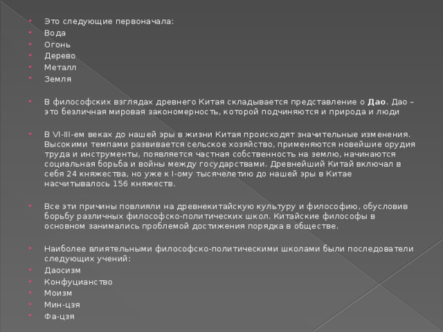 Это следующие первоначала: Вода Огонь Дерево Металл Земля В философских взглядах древнего Китая складывается представление о  Дао . Дао – это безличная мировая закономерность, которой подчиняются и природа и люди В VI-III-ем веках до нашей эры в жизни Китая происходят значительные изменения. Высокими темпами развивается сельское хозяйство, применяются новейшие орудия труда и инструменты, появляется частная собственность на землю, начинаются социальная борьба и войны между государствами. Древнейший Китай включал в себя 24 княжества, но уже к I-ому тысячелетию до нашей эры в Китае насчитывалось 156 княжеств. Все эти причины повлияли на древнекитайскую культуру и философию, обусловив борьбу различных философско-политических школ. Китайские философы в основном занимались проблемой достижения порядка в обществе. Наиболее влиятельными философско-политическими школами были последователи следующих учений: Даосизм Конфуцианство Моизм Мин-цзя Фа-цзя