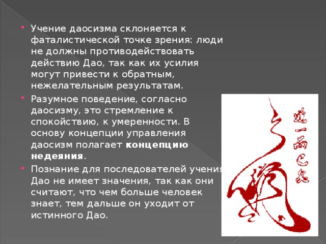 Учение даосизма склоняется к фаталистической точке зрения: люди не должны противодействовать действию Дао, так как их усилия могут привести к обратным, нежелательным результатам. Разумное поведение, согласно даосизму, это стремление к спокойствию, к умеренности. В основу концепции управления даосизм полагает  концепцию недеяния . Познание для последователей учения Дао не имеет значения, так как они считают, что чем больше человек знает, тем дальше он уходит от истинного Дао.